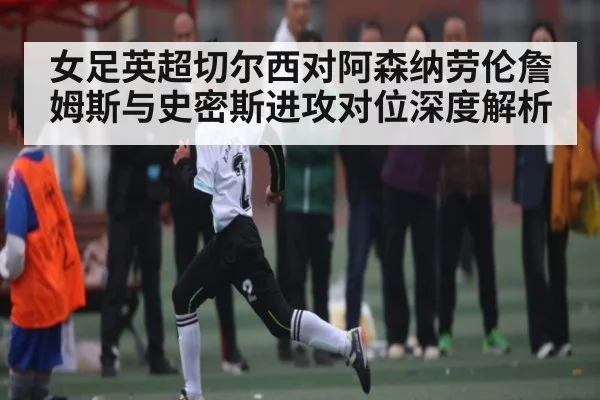 女足英超切尔西对阿森纳劳伦詹姆斯与史密斯进攻对位深度解析
