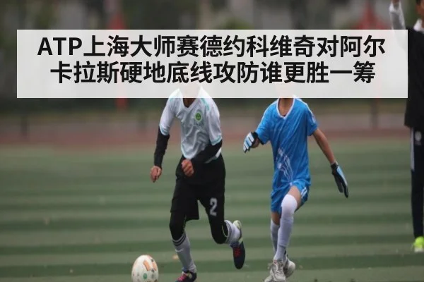 ATP上海大师赛德约科维奇对阿尔卡拉斯硬地底线攻防谁更胜一筹